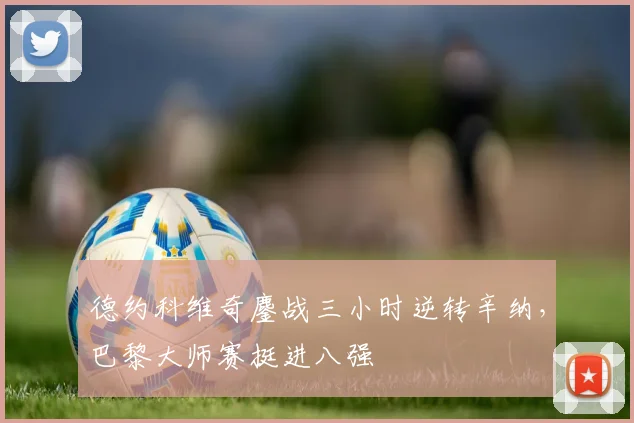 德约科维奇鏖战三小时逆转辛纳,巴黎大师赛挺进八强