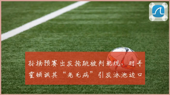孙杨预赛出发抢跳被判犯规,对手霍顿讽其“老毛病”引发泳池边口水战