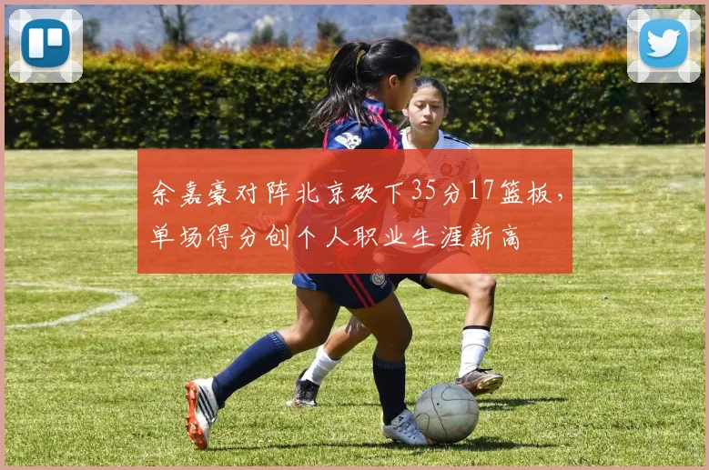 余嘉豪对阵北京砍下35分17篮板,单场得分创个人职业生涯新高