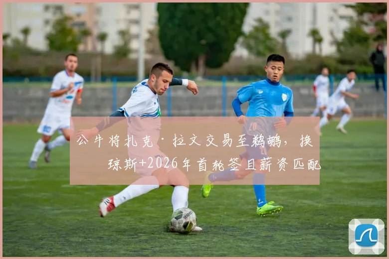 公牛将扎克·拉文交易至鹈鹕,换回琼斯+2026年首轮签且薪资匹配