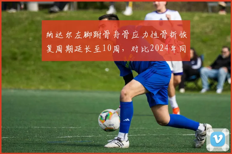 纳达尔左脚跗骨舟骨应力性骨折恢复周期延长至10周,对比2024年同一部位伤病史康复效率下降