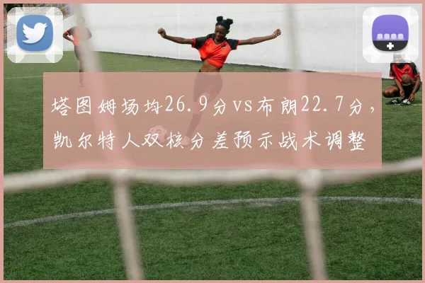 塔图姆场均26.9分vs布朗22.7分,凯尔特人双核分差预示战术调整